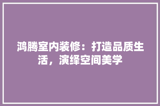 鸿腾室内装修：打造品质生活，演绎空间美学 室内设计