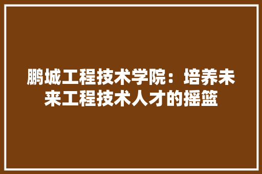 鹏城工程技术学院：培养未来工程技术人才的摇篮 室内设计