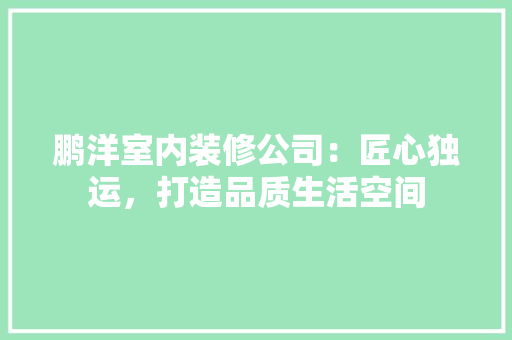 鹏洋室内装修公司：匠心独运，打造品质生活空间 室内设计