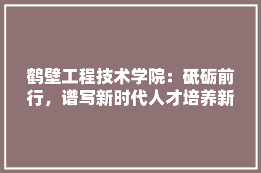 鹤壁工程技术学院：砥砺前行，谱写新时代人才培养新篇章