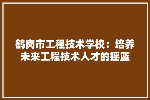 鹤岗市工程技术学校：培养未来工程技术人才的摇篮