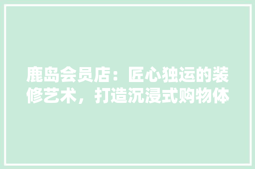 鹿岛会员店：匠心独运的装修艺术，打造沉浸式购物体验 室内设计