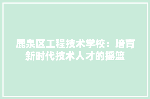 鹿泉区工程技术学校：培育新时代技术人才的摇篮 室内设计