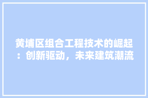 黄埔区组合工程技术的崛起：创新驱动，未来建筑潮流