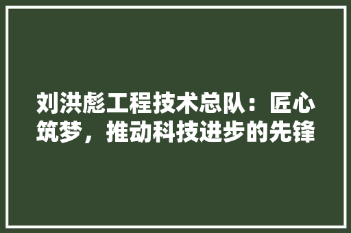 刘洪彪工程技术总队：匠心筑梦，推动科技进步的先锋力量