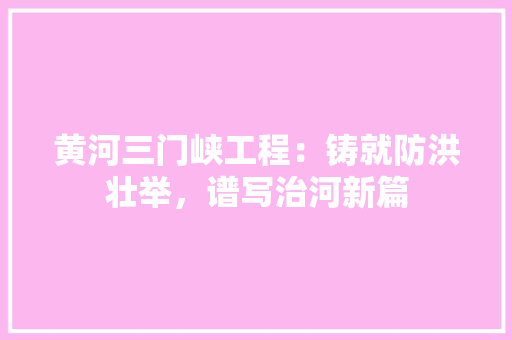 黄河三门峡工程：铸就防洪壮举，谱写治河新篇
