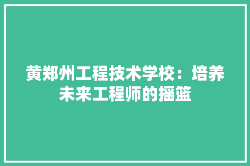 黄郑州工程技术学校：培养未来工程师的摇篮