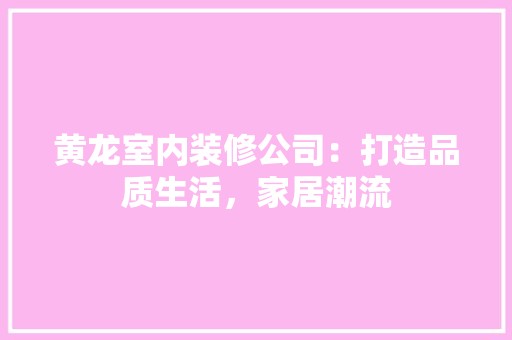 黄龙室内装修公司：打造品质生活，家居潮流