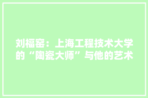 刘福窑：上海工程技术大学的“陶瓷大师”与他的艺术之路 家居装修