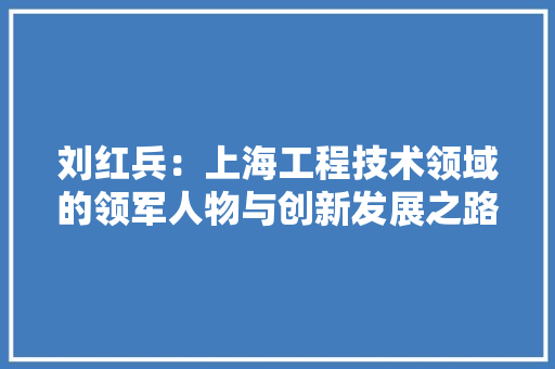 刘红兵：上海工程技术领域的领军人物与创新发展之路