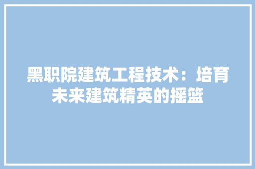 黑职院建筑工程技术：培育未来建筑精英的摇篮