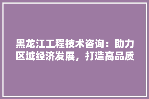 黑龙江工程技术咨询：助力区域经济发展，打造高品质工程项目
