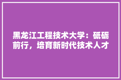 黑龙江工程技术大学：砥砺前行，培育新时代技术人才 室内设计