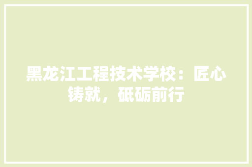 黑龙江工程技术学校：匠心铸就，砥砺前行