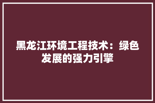黑龙江环境工程技术：绿色发展的强力引擎