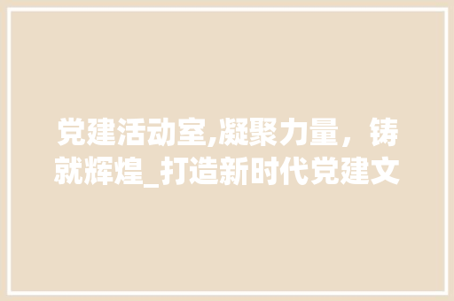 党建活动室,凝聚力量，铸就辉煌_打造新时代党建文化新阵地
