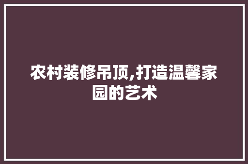 农村装修吊顶,打造温馨家园的艺术 地板材料