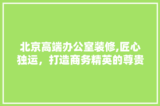 北京高端办公室装修,匠心独运，打造商务精英的尊贵空间