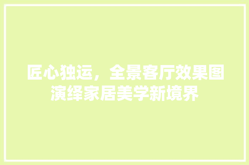匠心独运，全景客厅效果图演绎家居美学新境界 客厅装修