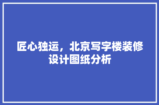 匠心独运，北京写字楼装修设计图纸分析