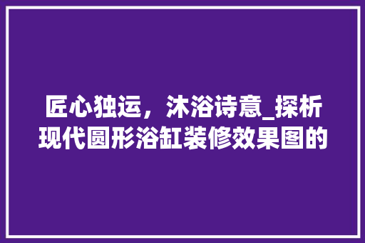 匠心独运，沐浴诗意_探析现代圆形浴缸装修效果图的艺术魅力