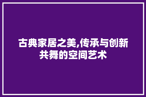 古典家居之美,传承与创新共舞的空间艺术 现代风格装饰