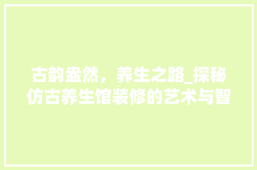 古韵盎然，养生之路_探秘仿古养生馆装修的艺术与智慧 家居装修