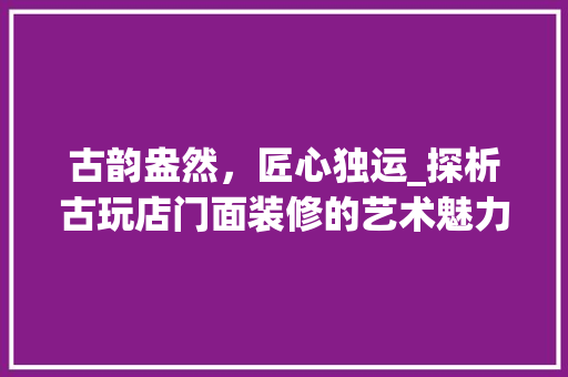 古韵盎然，匠心独运_探析古玩店门面装修的艺术魅力 卧室装修