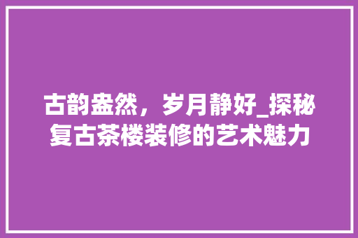 古韵盎然，岁月静好_探秘复古茶楼装修的艺术魅力 客厅装修