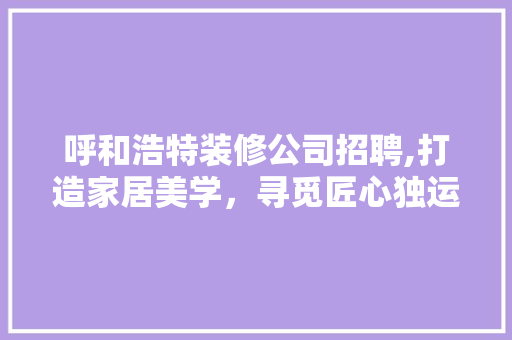 呼和浩特装修公司招聘,打造家居美学，寻觅匠心独运的你