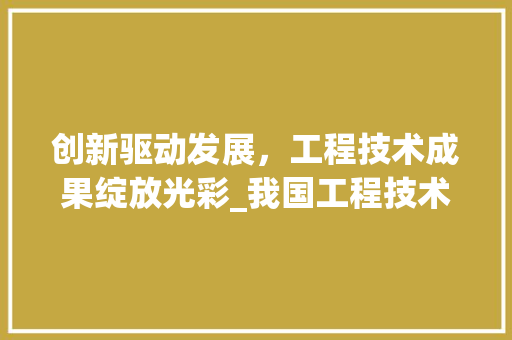 创新驱动发展，工程技术成果绽放光彩_我国工程技术领域的辉煌成就 家居装修