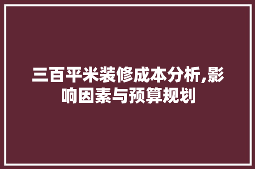 三百平米装修成本分析,影响因素与预算规划 现代风格装饰