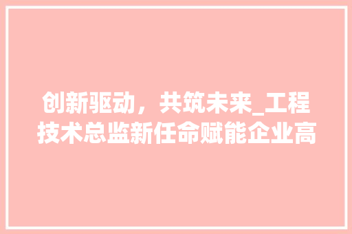 创新驱动，共筑未来_工程技术总监新任命赋能企业高质量发展