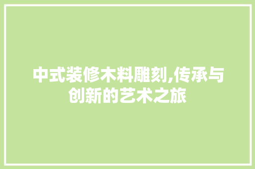 中式装修木料雕刻,传承与创新的艺术之旅