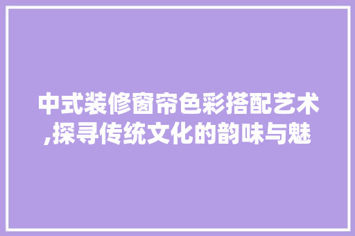 中式装修窗帘色彩搭配艺术,探寻传统文化的韵味与魅力 软装设计
