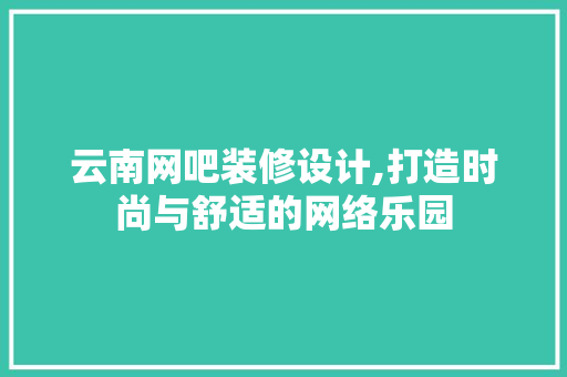 云南网吧装修设计,打造时尚与舒适的网络乐园
