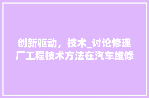 创新驱动，技术_讨论修理厂工程技术方法在汽车维修领域的应用与发展 家居装修
