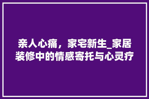 亲人心痛，家宅新生_家居装修中的情感寄托与心灵疗愈 中式风格装饰