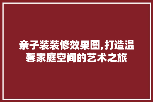 亲子装装修效果图,打造温馨家庭空间的艺术之旅 木雕艺术