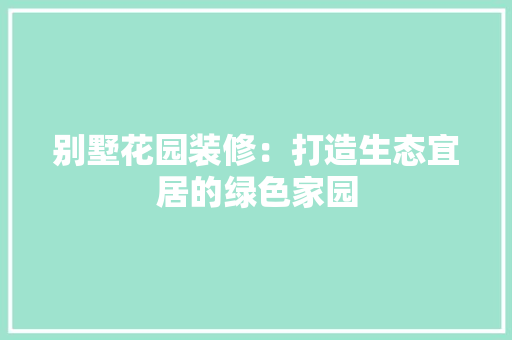 别墅花园装修：打造生态宜居的绿色家园