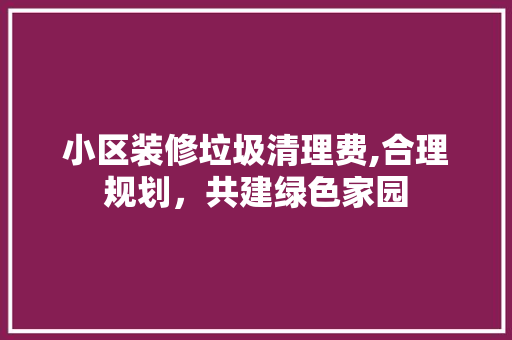 小区装修垃圾清理费,合理规划，共建绿色家园
