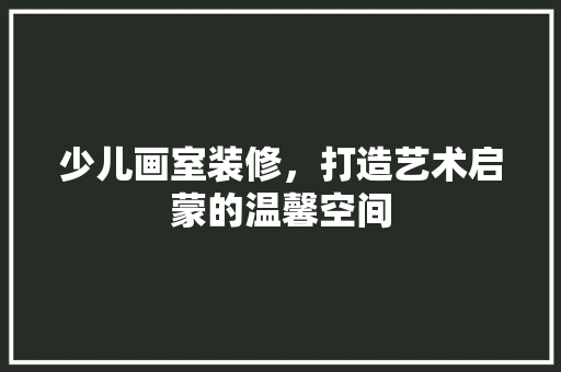 少儿画室装修，打造艺术启蒙的温馨空间