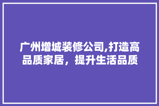 广州增城装修公司,打造高品质家居，提升生活品质