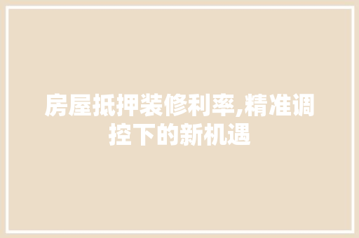 房屋抵押装修利率,精准调控下的新机遇