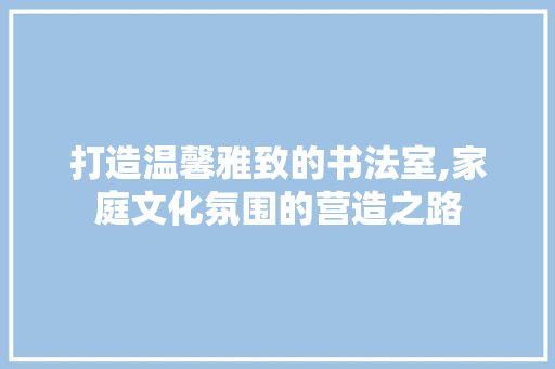 打造温馨雅致的书法室,家庭文化氛围的营造之路 室内设计