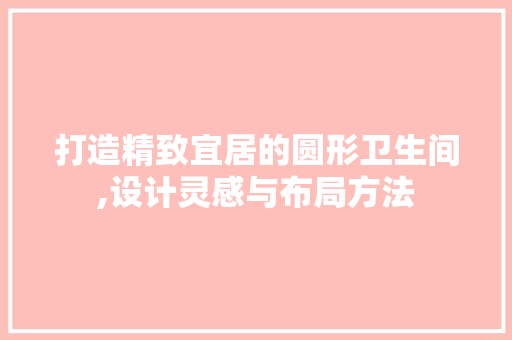 打造精致宜居的圆形卫生间,设计灵感与布局方法