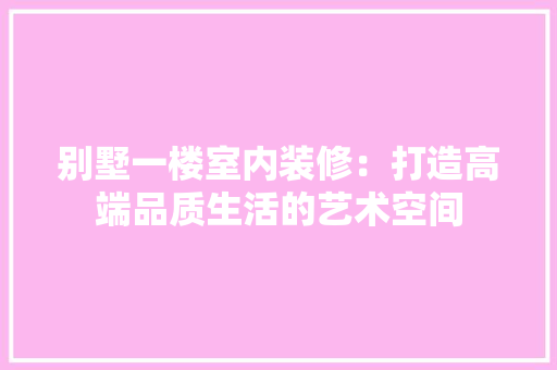别墅一楼室内装修：打造高端品质生活的艺术空间 家居装修