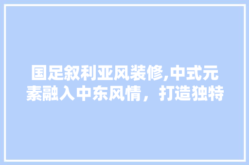 国足叙利亚风装修,中式元素融入中东风情，打造独特家居空间 现代风格装饰