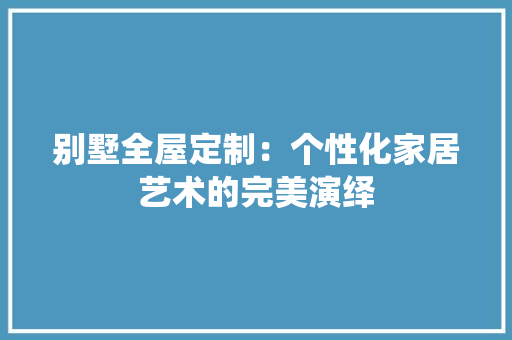 别墅全屋定制：个性化家居艺术的完美演绎 家居装修
