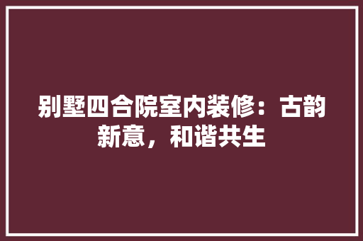 别墅四合院室内装修：古韵新意，和谐共生 家居装修